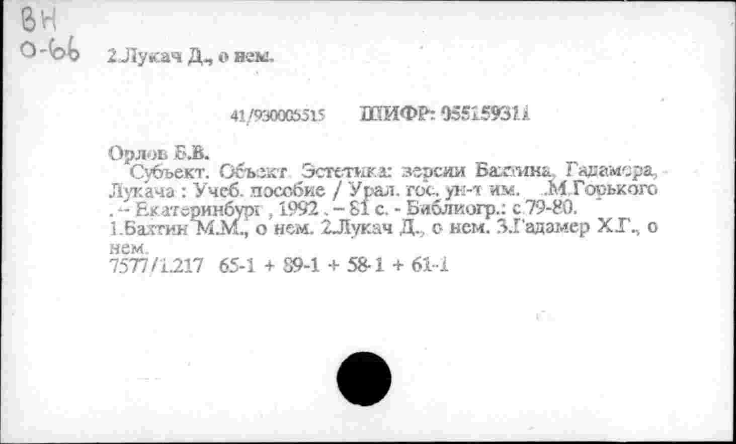 ﻿6Н
2 Лукач Д, о нем.
41/930005515 ШИФР: 055159311
Орлов Б.В.
Субъект. Объект Эстетика: зерсии Бахтину Гадамсра, Лукача : Учеб, пособие / Урал. гос. ун-т им. .М Гооького . -- Екатеринбург , 1992 . - 81 с. - Библиогр.; с 79-80.
1 .Бахтин 1Й.М., о нем. 2Лукач Д.., о нем. 31'адамер ХГП о нем.
7577/1217 65-1 + 89-1 + 58-1 + 61-1